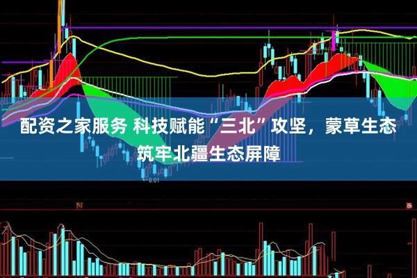 配资之家服务 科技赋能“三北”攻坚，蒙草生态筑牢北疆生态屏障