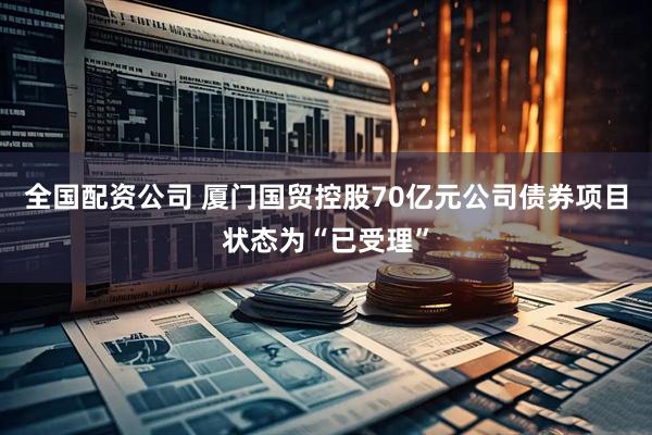 全国配资公司 厦门国贸控股70亿元公司债券项目状态为“已受理”