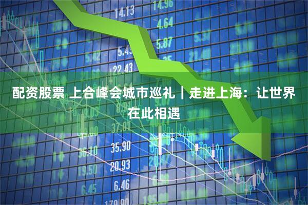 配资股票 上合峰会城市巡礼｜走进上海：让世界在此相遇