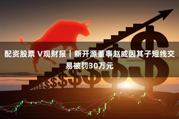 配资股票 V观财报｜新开源董事赵威因其子短线交易被罚30万元