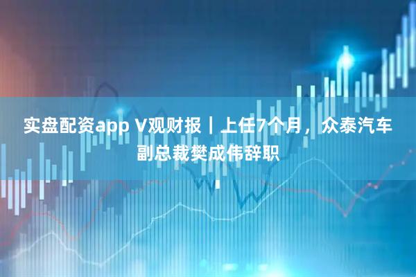 实盘配资app V观财报｜上任7个月，众泰汽车副总裁樊成伟辞职