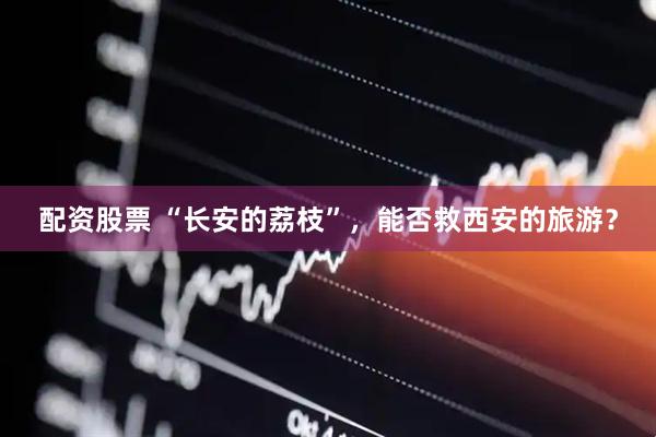 配资股票 “长安的荔枝”，能否救西安的旅游？