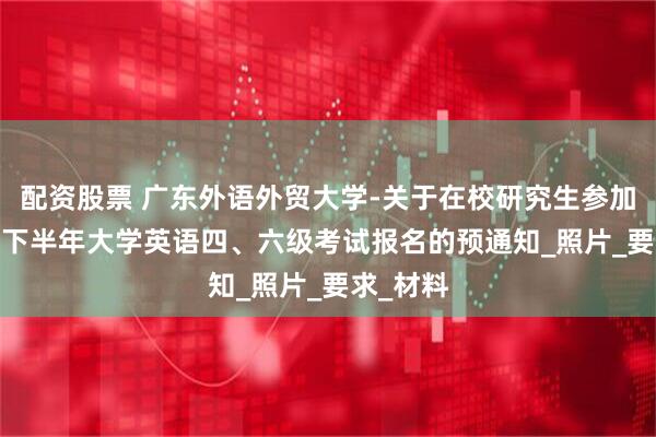 配资股票 广东外语外贸大学-关于在校研究生参加2025年下半年大学英语四、六级考试报名的预通知_照片_要求_材料