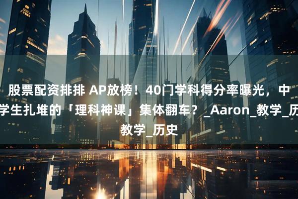 股票配资排排 AP放榜！40门学科得分率曝光，中国学生扎堆的「理科神课」集体翻车？_Aaron_教学_历史