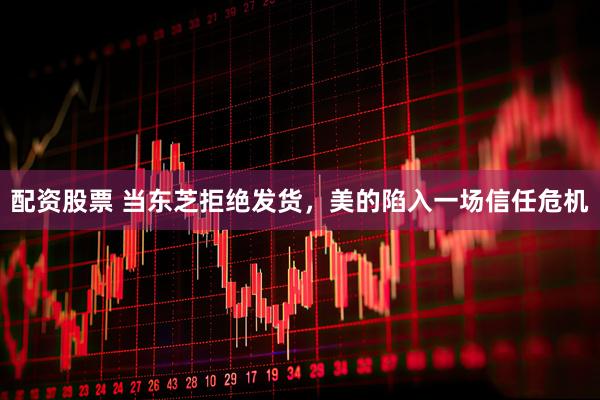 配资股票 当东芝拒绝发货，美的陷入一场信任危机