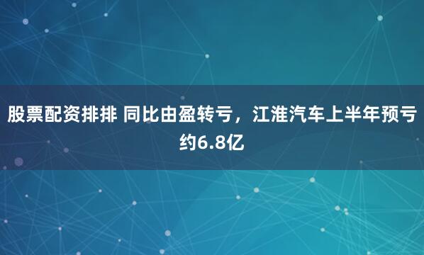 股票配资排排 同比由盈转亏，江淮汽车上半年预亏约6.8亿