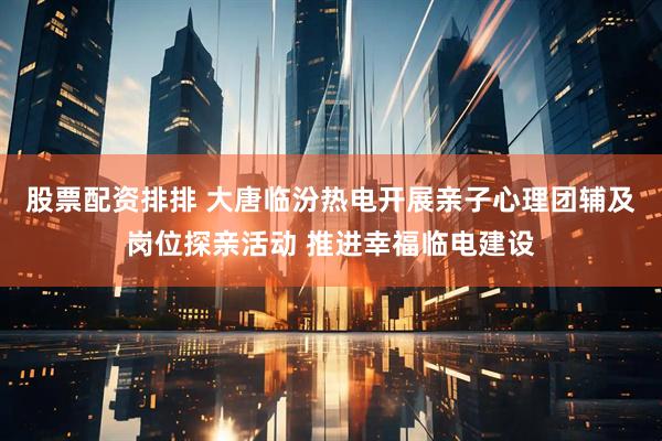 股票配资排排 大唐临汾热电开展亲子心理团辅及岗位探亲活动 推进幸福临电建设