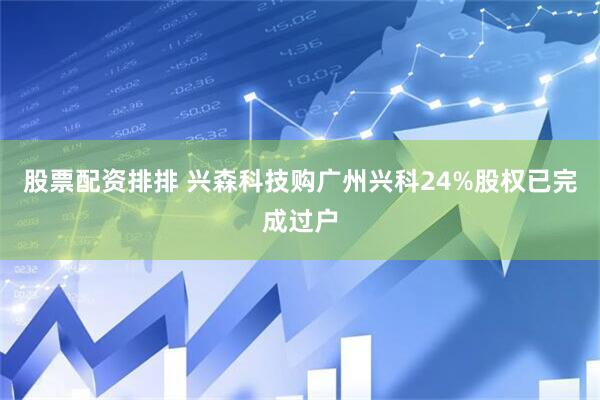 股票配资排排 兴森科技购广州兴科24%股权已完成过户