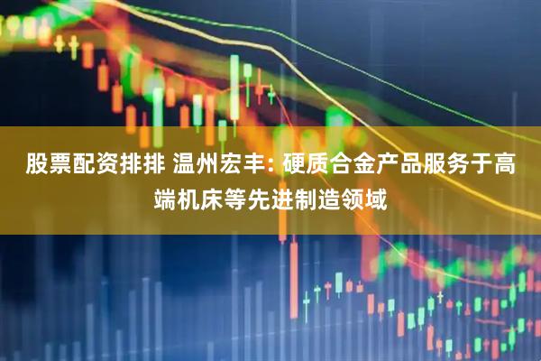 股票配资排排 温州宏丰: 硬质合金产品服务于高端机床等先进制造领域