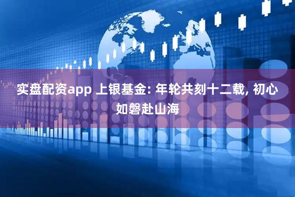 实盘配资app 上银基金: 年轮共刻十二载, 初心如磐赴山海