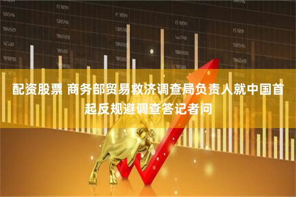 配资股票 商务部贸易救济调查局负责人就中国首起反规避调查答记者问