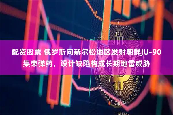配资股票 俄罗斯向赫尔松地区发射朝鲜JU-90集束弹药，设计缺陷构成长期地雷威胁
