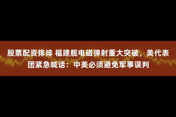 股票配资排排 福建舰电磁弹射重大突破，美代表团紧急喊话：中美必须避免军事误判