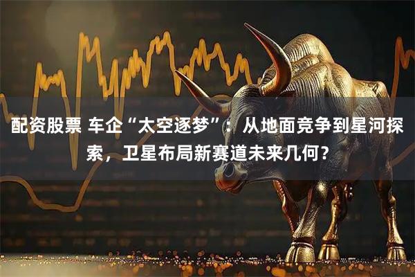 配资股票 车企“太空逐梦”：从地面竞争到星河探索，卫星布局新赛道未来几何？