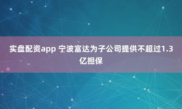 实盘配资app 宁波富达为子公司提供不超过1.3亿担保