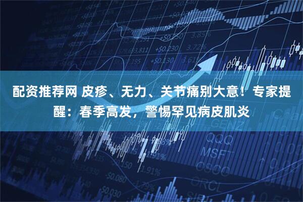 配资推荐网 皮疹、无力、关节痛别大意！专家提醒：春季高发，警惕罕见病皮肌炎