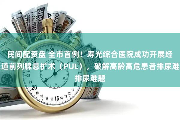 民间配资盘 全市首例！寿光综合医院成功开展经尿道前列腺悬扩术（PUL），破解高龄高危患者排尿难题