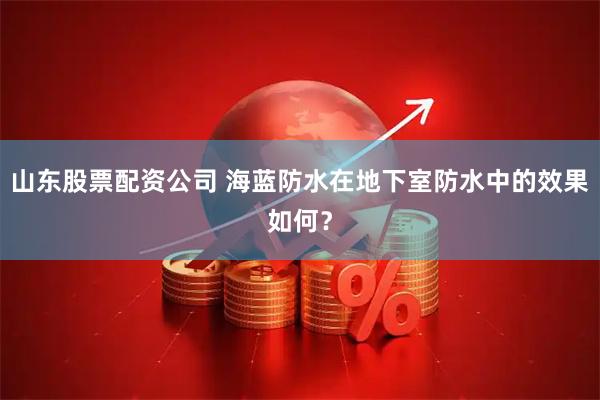 山东股票配资公司 海蓝防水在地下室防水中的效果如何？