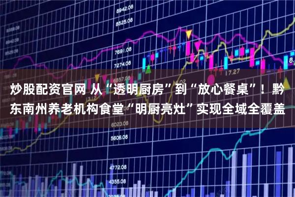 炒股配资官网 从“透明厨房”到“放心餐桌”！黔东南州养老机构食堂“明厨亮灶”实现全域全覆盖