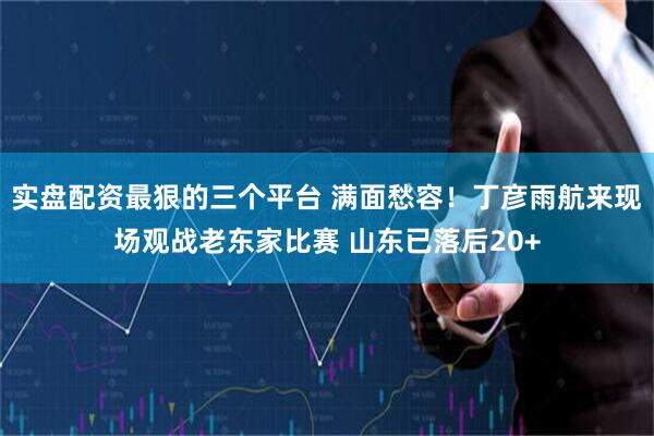 实盘配资最狠的三个平台 满面愁容！丁彦雨航来现场观战老东家比赛 山东已落后20+