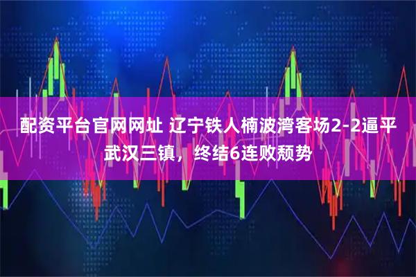配资平台官网网址 辽宁铁人楠波湾客场2-2逼平武汉三镇，终结6连败颓势
