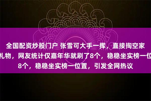 全国配资炒股门户 张雪可大手一挥，直接掏空家底为德比斯疯狂刷礼物，网友统计仅嘉年华就刷了8个，稳稳坐实榜一位置，引发全网热议