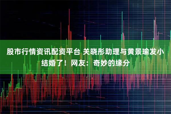 股市行情资讯配资平台 关晓彤助理与黄景瑜发小结婚了！网友：奇妙的缘分