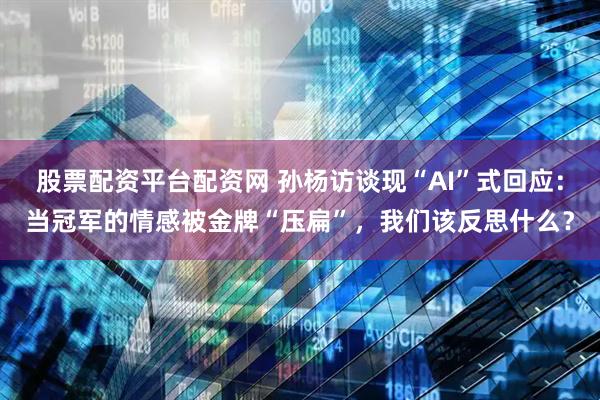 股票配资平台配资网 孙杨访谈现“AI”式回应：当冠军的情感被金牌“压扁”，我们该反思什么？