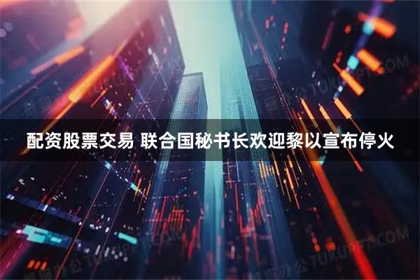 配资股票交易 联合国秘书长欢迎黎以宣布停火