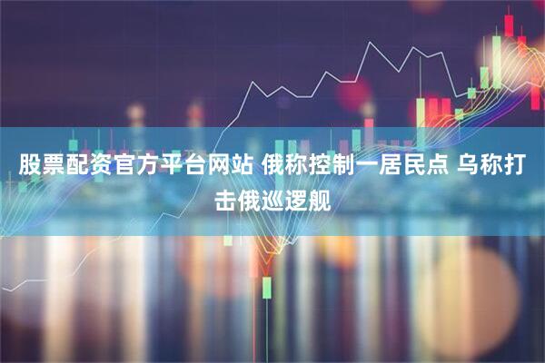 股票配资官方平台网站 俄称控制一居民点 乌称打击俄巡逻舰